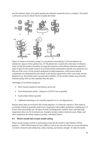 into the refractory slurry or by gently packing the refractory around the tree in a container. The mould
is allowed to air dry for about 8 hours to harden the binder.




Figure 15: Steps in investment casting: (1) wax patterns are produced, (2) Several patterns are
attached to a sprue to form a pattern tree, (3) The pattern tree s coated with a thin layer of refractory
metal, (4) the full mould is formed by covering the coated tree with sufficient refractory material to
make it rigid, (5) The mould is held in an inverted position and heated to melt the wax and permit it to
drip out of the cavity, (6) the mould is preheated to a high temperature, which ensures that all
contaminants are eliminated from the mould. It also permits liquid metal to flow more easily into the
detailed cavity. The molten metal is poured and it solidifies, (7) the mould is broken away from the
finished casting. Parts are then separated from the sprue.

Advantages of investment casting are:

      •    Parts of great complexity and intricacy can be cast

      •    Close dimensional control – tolerances of ±0.075 mm are possible

      •    Good surface finish is possible

      •    Additional machining is not normally required as it is a net shape process.

Because many steps are involved in this casting operation, it is relatively expensive. Parts made by
investment casting are generally small in size, tough parts with complex geometries weighing up to 75
lb have been successfully cast. All types of metal, including steels, stainless steels, and other high
temperature alloys can be investment cast. Examples include complex machinery parts, blades, and
other components for turbine engines, jewellery, and dental fixtures.

6.5       Plaster-mould and ceramic mould casting

Plaster mould casting is similar to sand casting except that the mould is mad of plaster of Paris
(gypsum – CaSO4-2H2O) instead of sand. Additives such as talc and silica flour are mixed with plaster
to control contraction and setting time, reduce cracking, and increase strength. To make the mould,

                                                                                                      21
 