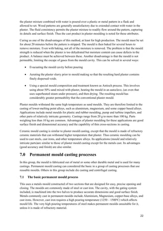 the plaster mixture combined with water is poured over a plastic or metal pattern in a flask and
allowed to set. Wood patterns are generally unsatisfactory due to extended contact with water in the
plaster. The fluid consistency permits the plaster mixture to readily flow around the pattern, capturing
its details and surface finish. Thus the cast product in plaster moulding is noted for these attributes.

Curing us one of the disadvantages of this method, at least for high production. The mould must be set
for about 20 minutes before the pattern is stripped. The mould is then baked for several hours to
remove moisture. Even with baking, not all of the moisture is removed. The problem is that the mould
strength is reduced when the plaster is too dehydrated but moisture content can cause defects in the
product. A balance must be achieved between these. Another disadvantage is that the mould is not
permeable, limiting the escape of gases from the mould cavity. This can be solved in several ways:

      •    Evacuating the mould cavity before pouring

      •    Aerating the plaster slurry prior to mould making so that the resulting hard plaster contains
           finely dispersed voids.

      •    Using a special mould composition and treatment known as Antioch process. This involves
           using about 50% sand mixed with plaster, heating the mould in an autoclave, (an oven that
           uses superheated steam under pressure), and then drying. The resulting mould has
           considerably greater permeability that the conventional plaster mould.

Plaster moulds withstand the same high temperature as sand moulds. They are therefore limited to the
casting of lower-melting point alloys, such as aluminium, magnesium, and some copper based alloys.
Applications include metal moulds for plastic and rubber moulding, pump and turbine impellers, and
other parts of relatively intricate geometry. Castings range from 20 g to more than 100 kg. Parts
weighing less than 10 kg are common. Advantages of plaster moulding for these applications are good
surface finish and dimensional accuracy and the capability of thin cross-sections in casting.

Ceramic mould casting is similar to plaster mould casting, except that the mould is made of refractory
ceramic materials that can withstand higher temperature that plaster. Thus ceramic moulding can be
used to cast steels, cast irons, and other temperature alloys. Its applications (mould and relatively
intricate parts)are similar to those of plaster mould casting except for the metals cast. Its advantages
(good accuracy and finish) are also similar.

7.0        Permanent mould casting processes
In this group, the mould is fabricated out of metal or some other durable metal and is used for many
castings. Permanent mould casting can considered the basic in a group of casting processes that use
reusable moulds. Others in this group include die casting and centrifugal casting.

7.1       The basic permanent mould process

This uses a metals mould constructed of two sections that are designed for easy, precise opening and
closing. The moulds are commonly made of steel or cast iron. The cavity, with the gating system
included, is machined into the two halves to produce accurate dimensions and good surface finish.
Metals commonly cast in permanent moulds include Aluminium, Magnesium, copper-base alloys, and
cast irons. However, cast iron requires a high pouring temperature (1250 – 1500oC) which affects
mould life. The very high pouring temperatures of steel makes permanent moulds unsuitable for it,
unless it is made of refractory material.

                                                                                                           22
 