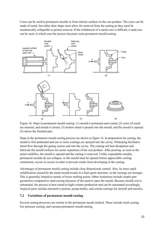 Cores can be used in permanent moulds to form interior surfaces in the cast product. The cores can be
made of metal, but either their shape must allow for removal from the casting pr they must be
mechanically collapsible to permit removal. If the withdrawal of a metal core is difficult, a sand core
can be used, in which case the process becomes semi-permanent mould casting.




Figure 16: Steps in permanent mould casting: (1) mould is preheated and coated, (2) cores (if used)
are inserted, and mould is closed, (3) molten metal is poured into the mould, and the mould is opened.
(5) shows the finished part.

Steps in the permanent mould casting process are shown in figure 16. In preparation for casting, the
mould is first preheated and one or more coatings are sprayed into the cavity. Preheating facilitates
metal flow through the gating system and into the cavity. The coating aid heat dissipation and
lubricate the mould surfaces for easier separation of the cast product. After pouring, as soon as the
metal solidifies, the mould is opened and the casting is removed. Unlike expendable moulds,
permanent moulds do not collapse, so the mould must be opened before appreciable cooling
contraction, occurs in occurs in order to prevent cracks from developing in the casting.

Advantages of permanent mould casting include close dimensional control. Also, he more rapid
solidification caused by the metal mould results in a finer grain structure, so the castings are stronger.
This is generally limited to metals of lower melting points. Other limitations include simple part
geometries compared to sand casting (because of the need to open the mould. Because mould cost is
substantial, the process is best suited to high-volume production and can be automated accordingly.
Atypical parts include automotive pistons, pump bodies, and certain castings for aircraft and missiles.

7.2   Variations of permanent mould casting

Several casting processes are similar to the permanent mould method. These include slush casting,
low pressure casting, and vacuum permanent mould casting.


                                                                                                        23
 
