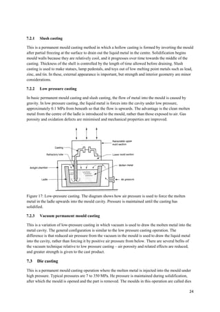 7.2.1    Slush casting

This is a permanent mould casting method in which a hollow casting is formed by inverting the mould
after partial freezing at the surface to drain out the liquid metal in the centre. Solidification begins
mould walls because they are relatively cool, and it progresses over time towards the middle of the
casting. Thickness of the shell is controlled by the length of time allowed before draining. Slush
casting is used to make statues, lamp pedestals, and toys out of low melting point metals such as lead,
zinc, and tin. In these, external appearance is important, but strength and interior geometry are minor
considerations.

7.2.2    Low pressure casting

In basic permanent mould casting and slush casting, the flow of metal into the mould is caused by
gravity. In low pressure casting, the liquid metal is forces into the cavity under low pressure,
approximately 0.1 MPa from beneath so that the flow is upwards. The advantage is the clean molten
metal from the centre of the ladle is introduced to the mould, rather than those exposed to air. Gas
porosity and oxidation defects are minimised and mechanical properties are improved.




Figure 17: Low-pressure casting. The diagram shows how air pressure is used to force the molten
metal in the ladle upwards into the mould cavity. Pressure is maintained until the casting has
solidified.

7.2.3    Vacuum permanent mould casting

This is a variation of low-pressure casting in which vacuum is used to draw the molten metal into the
metal cavity. The general configuration is similar to the low pressure casting operation. The
difference is that reduced air pressure from the vacuum in the mould is used to draw the liquid metal
into the cavity, rather than forcing it by positive air pressure from below. There are several befits of
the vacuum technique relative to low pressure casting – air porosity and related effects are reduced,
and greater strength is given to the cast product.

7.3     Die casting

This is a permanent mould casting operation where the molten metal is injected into the mould under
high pressure. Typical pressures are 7 to 350 MPa. He pressure is maintained during solidification,
after which the mould is opened and the part is removed. The moulds in this operation are called dies

                                                                                                      24
 