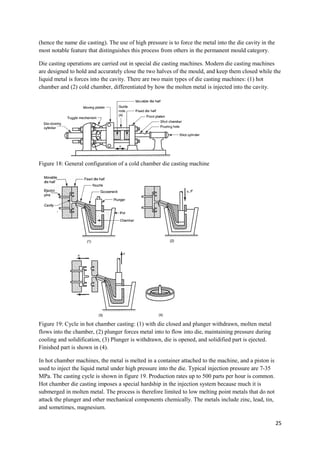 (hence the name die casting). The use of high pressure is to force the metal into the die cavity in the
most notable feature that distinguishes this process from others in the permanent mould category.

Die casting operations are carried out in special die casting machines. Modern die casting machines
are designed to hold and accurately close the two halves of the mould, and keep them closed while the
liquid metal is forces into the cavity. There are two main types of die casting machines: (1) hot
chamber and (2) cold chamber, differentiated by how the molten metal is injected into the cavity.




Figure 18: General configuration of a cold chamber die casting machine




Figure 19: Cycle in hot chamber casting: (1) with die closed and plunger withdrawn, molten metal
flows into the chamber, (2) plunger forces metal into to flow into die, maintaining pressure during
cooling and solidification, (3) Plunger is withdrawn, die is opened, and solidified part is ejected.
Finished part is shown in (4).

In hot chamber machines, the metal is melted in a container attached to the machine, and a piston is
used to inject the liquid metal under high pressure into the die. Typical injection pressure are 7-35
MPa. The casting cycle is shown in figure 19. Production rates up to 500 parts per hour is common.
Hot chamber die casting imposes a special hardship in the injection system because much it is
submerged in molten metal. The process is therefore limited to low melting point metals that do not
attack the plunger and other mechanical components chemically. The metals include zinc, lead, tin,
and sometimes, magnesium.

                                                                                                          25
 