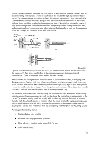 In cold chamber die casting machines, the molten metal is poured into an unheated chamber from an
external melting container, and a piston is used to inject the metal under high pressure into the die
cavity. The production cycle is explained in figure 20. Injection pressures very from 14 to 140 MPa.
Compared to hot chamber machines, the cycle rates are usually not that fast because of the need to
ladle the liquid metal into the chamber from an external source. Nevertheless, this casting process is a
high production operation. Cold-chamber machines are typically used for casting aluminium, brass,
and magnesium alloys. Low melting point alloys (zinc, tin, lead) can also be cast, but the advantages
of the hot chamber process favour its use with these metals.




                                                                                        Figure 20:
Cycle in cold chamber casting: (1) with die closed and ram withdrawn, molten metal is poured into
the chamber, (2) Ram forces metal to flow to die, maintaining pressure during cooling and
solidification, (3) ram is withdrawn, die is opened, and part is ejected.

Moulds used in die casting machines are usually made of tool steel, mould steel, or maraging steel.
Tungsten and molybdenum with good refractory qualities are also being used, especially in attempts
to die cast steel and cast iron. Dies can be single cavity or multiple cavity. Ejector pins are required to
remove the part form the die as it open. These pins push away from the mould surface so that it can be
removed. Lubricants must also be sprayed into cavities to prevent sticking.

As die casting materials have no natural porosity and molten metal flows rapidly into the die during
injection venting holes and passways are built into the dies at the parting line to evacuate gases in the
cavity. The vents are usually small, but they fill with metal during injection. This must be trimmed
from the part. Also, flash formation is common, where the liquid metal under high pressure squeezes
into the small space between die halves at the parting line or into the clearances around cores and
ejector pins. This also must be trimmed from the casting along with the sprues and the gating system.

Advantages of die casting include:

    •   High production rates possible

    •   Economical for large production quantities

    •   Close tolerances possible, on the order of ±0.076 mm

    •   Good surface finish

                                                                                                        26
 