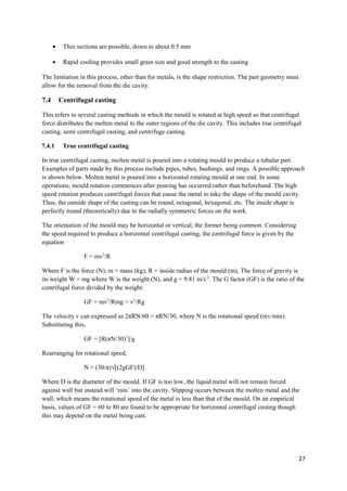 •    Thin sections are possible, down to about 0.5 mm

      •    Rapid cooling provides small grain size and good strength to the casting

The limitation in this process, other than for metals, is the shape restriction. The part geometry must
allow for the removal from the die cavity.

7.4       Centrifugal casting

This refers to several casting methods in which the mould is rotated at high speed so that centrifugal
force distributes the molten metal to the outer regions of the die cavity. This includes true centrifugal
casting, semi centrifugal casting, and centrifuge casting.

7.4.1      True centrifugal casting

In true centrifugal casting, molten metal is poured into a rotating mould to produce a tubular part.
Examples of parts made by this process include pipes, tubes, bushings, and rings. A possible approach
is shown below. Molten metal is poured into a horizontal rotating mould at one end. In some
operations, mould rotation commences after pouring has occurred rather than beforehand. The high
speed rotation produces centrifugal forces that cause the metal to take the shape of the mould cavity.
Thus, the outside shape of the casting can be round, octagonal, hexagonal, etc. The inside shape is
perfectly round (theoretically) due to the radially symmetric forces on the work.

The orientation of the mould may be horizontal or vertical, the former being common. Considering
the speed required to produce a horizontal centrifugal casting, the centrifugal force is given by the
equation

                   F = mv2/R

Where F is the force (N), m = mass (kg), R = inside radius of the mould (m), The force of gravity is
its weight W = mg where W is the weight (N), and g = 9.81 m/s-2. The G factor (GF) is the ratio of the
centrifugal force divided by the weight:

                   GF = mv2/Rmg = v2/Rg

The velocity v can expressed as 2πRN/60 = πRN/30, where N is the rotational speed (rev/min).
Substituting this,

                   GF = [R(πN/30)2]/g

Rearranging for rotational speed,

                   N = (30/π)√[(2gGF)/D]

Where D is the diameter of the mould. If GF is too low, the liquid metal will not remain forced
against wall but instead will ‘rain’ into the cavity. Slipping occurs between the molten metal and the
wall, which means the rotational speed of the metal is less than that of the mould. On an empirical
basis, values of GF = 60 to 80 are found to be appropriate for horizontal centrifugal casting though
this may depend on the metal being cast.




                                                                                                          27
 