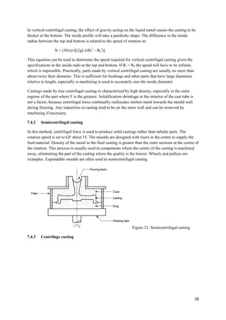 In vertical centrifugal casting, the effect of gravity acting on the liquid metal causes the casting to be
thicker at the bottom. The inside profile will take a parabolic shape. The difference in the inside
radius between the top and bottom is related to the speed of rotation as:

                 N = (30/π)√[(2gL)/(Rl2 – Rb2)]

This equation can be used to determine the speed required for vertical centrifugal casting given the
specifications in the inside radii at the top and bottom. If Rl = Rb the speed will have to be infinite,
which is impossible. Practically, parts made by vertical centrifugal casting are usually no more than
about twice their diameter. This is sufficient for bushings and other parts that have large diameters
relative to length, especially is machining is used to accurately size the inside diameter.

Castings made by true centrifugal casting re characterised by high density, especially in the outer
regions of the part where F is the greatest. Solidification shrinkage at the exterior of the cast tube is
not a factor, because centrifugal force continually reallocates molten metal towards the mould wall
during freezing. Any impurities in casting tend to be on the inner wall and can be removed by
machining if necessary.

7.4.2   Semicentrifugal casting

In this method, centrifugal force is used to produce solid castings rather than tubular parts. The
rotation speed is set to GF about 15. The moulds are designed with risers in the centre to supply the
feed material. Density of the metal in the final casting is greater than the outer sections at the centre of
the rotation. This process is usually used in components where the centre of the casting is machined
away, eliminating the part of the casting where the quality is the lowest. Wheels and pulleys are
examples. Expendable moulds are often used in semicentrifugal casting.




                                                                  Figure 21: Semicentrifugal casting

7.4.3   Centrifuge casting




                                                                                                            28
 