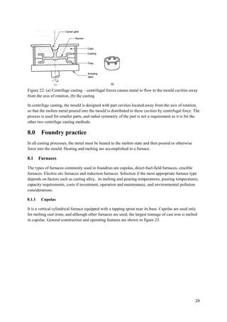 Figure 22: (a) Centrifuge casting – centrifugal forces causes metal to flow to the mould cavities away
from the axis of rotation, (b) the casting

In centrifuge casting, the mould is designed with part cavities located away from the axis of rotation,
so that the molten metal poured into the mould is distributed to these cavities by centrifugal force. The
process is used for smaller parts, and radial symmetry of the part is not a requirement as it is for the
other two centrifuge casting methods.

8.0      Foundry practice
In all casting processes, the metal must be heated to the molten state and then poured or otherwise
force into the mould. Heating and melting are accomplished in a furnace.

8.1     Furnaces

The types of furnaces commonly used in foundries are cupolas, direct-fuel-field furnaces, crucible
furnaces. Electric-arc furnaces and induction furnaces. Selection if the most appropriate furnace type
depends on factors such as casting alloy, its melting and pouring temperatures, pouring temperatures,
capacity requirements, costs if investment, operation and maintenance, and environmental pollution
considerations.

8.1.1    Cupolas

It is a vertical cylindrical furnace equipped with a tapping spout near its base. Cupolas are used only
for melting cast irons, and although other furnaces are used, the largest tonnage of cast iron is melted
in cupolas. General construction and operating features are shown in figure 23.




                                                                                                      29
 