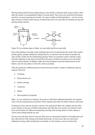 Moving molten metal from the melting furnace to the mould is sometimes done using crucibles. More
often the transfer is accomplished by ladles of various kinds. They receive the metal from the furnace
and allow convenient pouring into moulds. Two types of ladle are illustrated below – one for moving
large volumes of molten metal using an overhead crane and a two man ladle for manually moving and
pouring smaller amounts.




Figure 26: two common types of ladles: (a) crane ladle and (b) two-man ladle

One of the problems in pouring is that oxidised metal can be introduced into the mould. These reduce
product quality, perhaps making the casting defective, so measures must be taken to minimise the
entry of these oxides into the mould during pouring. Filters are sometimes used to catch the oxides
and other impurities as the metal is poured from the spout, and fluxes are used to cover the molten
metal to retard oxidation. In addition, ladles have been designed to pour the liquid metal from the
bottom, since the top surface is where the oxides accumulate.

After the casting has solidified and been removed from the mould, a number of additional steps are
required. These are:

    •   Trimming

    •   Removing the core

    •   Surface cleaning

    •    Inspection

    •   Repair

    •   Heat treatment (if required)

Steps 1 to 5 are referred to as cleaning. The extent to which these additional operations are required
varies with the casting process and metals. When required, they tend to be labour intensive and costly.

Trimming involves removal of sprues, runners, riser, parting-line flash, fins, chaplets and any other
excess material. In the case of brittle casting alloys and when the cross sections are relatively small,
these can be broken off. Otherwise hammering, shearing, hack sawing, abrasive wheel cutting, or
various torch cutting methods are used.

If cores were used, they must be removed. Most cores are chemically bonded or oil-bonded sand, and
they often fall out of the casting as the binder deteriorates. In some cases, they are removed by
shaking the casting, either mechanically or manually. In rare instances, cores are removed by

                                                                                                           32
 