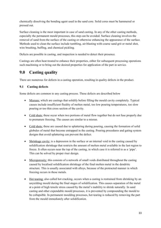 chemically dissolving the bonding agent used in the sand core. Solid cores must be hammered or
pressed out.

Surface cleaning is the most important in case of sand casting. In any of the other casting methods,
especially the permanent mould processes, this step can be avoided. Surface cleaning involves the
removal of sand from the surface of the casting or otherwise enhancing the appearance of the surface.
Methods used to clean the surface include tumbling, air-blasting with coarse sand grit or metal shot,
wire brushing, buffing, and chemical pickling.

Defects are possible in casting, and inspection is needed to detect their presence.

Castings are often heat treated to enhance their properties, either for subsequent processing operations
such machining or to bring out the desired properties for application of the part in service.

9.0        Casting quality
There are numerous for defects in a casting operation, resulting in quality defects in the product.

9.1       Casting defects

Some defects are common to any casting process. These defects are described below

      •    Misruns: which are castings that solidify before filling the mould cavity completely. Typical
           causes include insufficient fluidity of molten metal, too low pouring temperatures, too slow
           pouring or too thin cross section of the cavity.

      •    Cold shuts: these occur when two portions of metal flow together but do not fuse properly due
           to premature freezing. The causes are similar to a misrun.

      •    Cold shots: these are caused due to splattering during pouring, causing the formation of solid
           globules of metal that become entrapped in the casting. Pouring procedures and gating system
           designs that avoid splattering can prevent the defect.

      •    Shrinkage cavity: is a depression in the surface or an internal void in the casting caused by
           solidification shrinkage that restricts the amount of molten metal available in the last region to
           freeze. It often occurs near the top of the casting, in which case it is referred to as a ‘pipe’.
           This can be solved by proper riser design.

      •    Microporosity: this consists of a network of small voids distributed throughout the casting
           caused by localised solidification shrinkage of the final molten metal in the dendritic
           structure. This is usually associated with alloys, because of the protracted manner in which
           freezing occurs in these metals.

      •    Hot tearing: also called hot cracking, occurs when a casting is restrained from shrinking by an
           unyielding mould during the final stages of solidification. This causes separation of the metal
           at a point of high tensile stress caused by the metal’s inability to shrink naturally. In sand
           casting and other expendable mould processes, it is prevented by compounding the mould to
           be collapsible. In permanent moulding processes, hot tearing is reduced by removing the part
           from the mould immediately after solidification.



                                                                                                          33
 