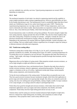 cast iron, malleable iron, and alloy cast irons. Typical pouring temperatures are around 1400oC
depending on composition.

10.1.2 Steel

The mechanical properties of steel make it an attractive engineering material and the capability to
create complex geometries makes casting an appealing process. However, great difficulties are faces
by the foundry specialising in steel. The melting point of steel is considerably higher than that of most
metals cast. Solidification range for low carbon steels begins just under 1540oC. Therefore the
required pouring temperatures are very high, at about 1650oC.At these temperatures, steel is very
reactive chemically and oxidises readily. Special procedures are required to isolate the molten metal
from air. Also, it has relatively poor fluidity, which limits the design of thin sections.

Several characteristics make it worthwhile solving these problems. The tensile strength is higher than
most casting materials, ranging upwards from about 410 MPa. They also have better toughness than
most other casting alloys. Properties of castings are isotropic – strength is virtually the same in all
directions (mechanically formed parts by forging, rolling, etc. Display directional properties).
Depending on the requirement, the isotropic behaviour might be desirable. Another advantage is the
ease of welding. They are welded readily without a significant loss of strength to repair the casting or
to fabricate structures with other steel components.

10.2 Nonferrous casting alloys

Nonferrous casting alloys include alloys of Al, Mg, Cu, Zn, Ni, and Ti. Aluminium alloys are
generally considered very castable. The melting point of pure Al is 660oC so pouring temperatures for
Al casting alloys are low compared to cast iron and steel. The properties that make Steel attractive to
castings – light weight, wide range of strength properties possible thorough sheat treatment, and the
ease of machining

Magnesium alloys are the lightest of casting metals. Other properties include corrosion resistance,, as
well as high strength-to-weight and stiffness-to-weight ratios

Copper alloys include bronze, brass, and aluminium bronze. Properties that make these attractive
include corrosion resistance, attractive appearance, and good bearing qualities. The high cost of
copper is a limitation on the use of its alloys. Application include pipe fittings, marine propeller
blades, pump components, and ornamental jewellery.

Tin has the lowest melting point of the casting metals. Tin-based alloys are generally easy to cast.
They have good corrosion resistance but poor mechanical strength, which limits their application to
pewter mugs and similar products not requiring high strength. Zinc alloys are commonly used in die
casting. Zinc has a low melting point and good fluidity, making it highly castable. Its major weakness
is low creep strength, so its castings cannot be subject to prolonged high stress.

Nickel alloys have good hot strength and corrosion resistance, which makes them suited to high
temperature applications such as jet engine and rocket components, heat shields, and similar
components. Nickel alloys also have high melting point and are not easy to cast.

Titanium alloys used for casting are corrosion resistant and posses high strength-to-weight ratios.
However, titanium has a high melting point, low fluidity, and a propensity to oxidise at high
temperatures. These properties make is and its alloys difficult to cast.


                                                                                                       36
 