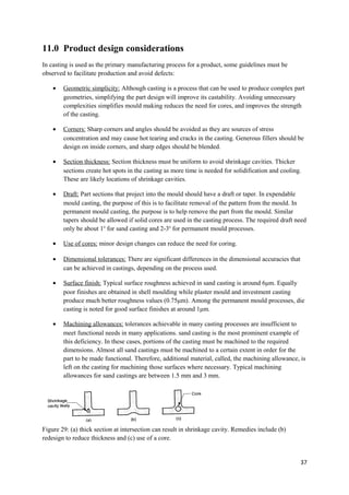 11.0 Product design considerations
In casting is used as the primary manufacturing process for a product, some guidelines must be
observed to facilitate production and avoid defects:

    •   Geometric simplicity: Although casting is a process that can be used to produce complex part
        geometries, simplifying the part design will improve its castability. Avoiding unnecessary
        complexities simplifies mould making reduces the need for cores, and improves the strength
        of the casting.

    •   Corners: Sharp corners and angles should be avoided as they are sources of stress
        concentration and may cause hot tearing and cracks in the casting. Generous fillers should be
        design on inside corners, and sharp edges should be blended.

    •   Section thickness: Section thickness must be uniform to avoid shrinkage cavities. Thicker
        sections create hot spots in the casting as more time is needed for solidification and cooling.
        These are likely locations of shrinkage cavities.

    •   Draft: Part sections that project into the mould should have a draft or taper. In expendable
        mould casting, the purpose of this is to facilitate removal of the pattern from the mould. In
        permanent mould casting, the purpose is to help remove the part from the mould. Similar
        tapers should be allowed if solid cores are used in the casting process. The required draft need
        only be about 1o for sand casting and 2-3o for permanent mould processes.

    •   Use of cores: minor design changes can reduce the need for coring.

    •   Dimensional tolerances: There are significant differences in the dimensional accuracies that
        can be achieved in castings, depending on the process used.

    •   Surface finish: Typical surface roughness achieved in sand casting is around 6μm. Equally
        poor finishes are obtained in shell moulding while plaster mould and investment casting
        produce much better roughness values (0.75μm). Among the permanent mould processes, die
        casting is noted for good surface finishes at around 1μm.

    •   Machining allowances: tolerances achievable in many casting processes are insufficient to
        meet functional needs in many applications. sand casting is the most prominent example of
        this deficiency. In these cases, portions of the casting must be machined to the required
        dimensions. Almost all sand castings must be machined to a certain extent in order for the
        part to be made functional. Therefore, additional material, called, the machining allowance, is
        left on the casting for machining those surfaces where necessary. Typical machining
        allowances for sand castings are between 1.5 mm and 3 mm.




Figure 29: (a) thick section at intersection can result in shrinkage cavity. Remedies include (b)
redesign to reduce thickness and (c) use of a core.


                                                                                                       37
 