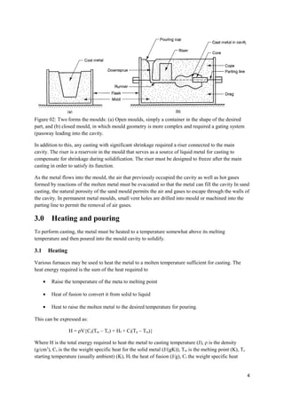 Figure 02: Two forms the moulds: (a) Open moulds, simply a container in the shape of the desired
part, and (b) closed mould, in which mould geometry is more complex and required a gating system
(passway leading into the cavity.

In addition to this, any casting with significant shrinkage required a riser connected to the main
cavity. The riser is a reservoir in the mould that serves as a source of liquid metal for casting to
compensate for shrinkage during solidification. The riser must be designed to freeze after the main
casting in order to satisfy its function.

As the metal flows into the mould, the air that previously occupied the cavity as well as hot gases
formed by reactions of the molten metal must be evacuated so that the metal can fill the cavity In sand
casting, the natural porosity of the sand mould permits the air and gases to escape through the walls of
the cavity. In permanent metal moulds, small vent holes are drilled into mould or machined into the
parting line to permit the removal of air gases.

3.0        Heating and pouring
To perform casting, the metal must be heated to a temperature somewhat above its melting
temperature and then poured into the mould cavity to solidify.

3.1       Heating

Various furnaces may be used to heat the metal to a molten temperature sufficient for casting. The
heat energy required is the sum of the heat required to

      •    Raise the temperature of the meta to melting point

      •    Heat of fusion to convert it from solid to liquid

      •    Heat to raise the molten metal to the desired temperature for pouring.

This can be expressed as:

                    H = ρV{Cs(Tm – To) + Hf + Cl(Tp – Tm)}

Where H is the total energy required to heat the metal to casting temperature (J), ρ is the density
(g/cm3), Cs is the the weight specific heat for the solid metal (J/(gK)), Tm is the melting point (K), To
starting temperature (usually ambient) (K), Hf the heat of fusion (J/g), Cl the weight specific heat


                                                                                                            4
 