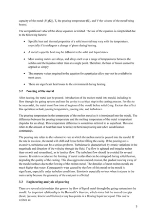 capacity of the metal (J/(gK)), Tp the pouring temperature (K), and V the volume of the metal being
heated.

The computational value of the above equation is limited. The use of the equation is complicated due
to the following factors:

      •    Specific heat and thermal properties of a solid material may vary with the temperature,
           especially if it undergoes a change of phase during heating.

      •    A metal’s specific heat may be different in the solid and liquid states.

      •    Most casting metals are alloys, and alloys melt over a range of temperatures between the
           solidus and the liquidus rather than at a single point. Therefore, the heat of fusion cannot be
           applied so simply.

      •    The property values required in the equation for a particular alloy may not be available in
           most cases.

      •    There are significant heat losses to the environment during heating.

3.2       Pouring of the metal

After heating, the metal can be poured. Introduction of the molten metal into mould, including its
flow through the gating system and into the cavity is a critical step in the casting process. For this to
be successful, the metal must flow into all regions of the mould before solidifying. Factors that affect
this operation include pouring temperature, pouring rate, and turbulence.

The pouring temperature in the temperature of the molten metal as it is introduced into the mould. The
difference between the pouring temperature and the melting temperature of the metal is important
(liquidus for an alloy). This temperature difference is sometimes referred to as superheat. This also
refers to the amount of heat that must be removed between pouring and when solidification
commences.

The pouring rate refers to the volumetric rate at which the molten metal is poured into the mould. If
the rate is too slow, the metal will chill and freeze before filling the cavity. If the pouring ate is
excessive, turbulence can be a serious problem. Turbulence is characterised by erratic variations in the
magnitude and direction of the velocity through the fluid. The flow is agitated and irregular rather
than smooth and streamlined, as in laminar flow. The turbulent flow should be avoided for several
reasons. It tends to accelerate the forming of metal oxides that can be entrapped during solidification,
degrading the quality of the casting. This also aggravates mould erosion, the gradual wearing away of
the mould surfaces due to the flowing of the molten metal. The densities of most molten metals are
much higher that water. Consequently wear caused by the flow of this metal in the mould is
significant, especially under turbulent conditions. Erosion is especially serious when it occurs in the
main cavity because the geometry of the cast part is affected.

3.3       Engineering analysis of pouring

There are several relationships that govern the flow of liquid metal through the gating system into the
mould. An important relationship is the Bernoulli’s theorem, which states that the sum of energies
(head, pressure, kinetic and friction) at any two points in a flowing liquid are equal. This can be
written as:

                                                                                                             5
 