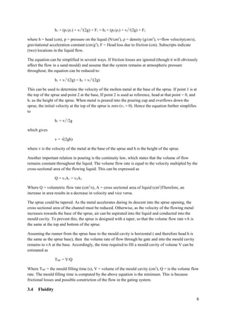 h1 + (p1/ρ1) + v12/(2g) + F1 = h2 + (p2/ρ2) + v22/(2g) + F2

where h = head (cm), p = pressure on the liquid (N/cm2), ρ = density (g/cm3), v=flow velocity(cm/s),
gravitational acceleration constant (cm/g2), F = Head loss due to friction (cm). Subscripts indicate
(two) locations in the liquid flow.

The equation can be simplified in several ways. If friction losses are ignored (though it will obviously
affect the flow in a sand mould) and assume that the system remains at atmospheric pressure
throughout, the equation can be reduced to:

                 h1 + v12/(2g) = h2 + v22/(2g)

This can be used to determine the velocity of the molten metal at the base of the sprue. If point 1 is at
the top of the sprue and point 2 at the base, If point 2 is used as reference, head at that point = 0, and
h1 us the height of the sprue. When metal is poured into the pouring cup and overflows down the
sprue, the initial velocity at the top of the sprue is zero (v1 = 0). Hence the equation further simplifies
to

                 h1 = v22/2g

which gives

                 v = √(2gh)

where v is the velocity of the metal at the base of the sprue and h is the height of the sprue.

Another important relation in pouring is the continuity law, which states that the volume of flow
remains constant throughout the liquid. The volume flow rate is equal to the velocity multipled by the
cross-sectional area of the flowing liquid. This can be expressed as

                 Q = v1A1 = v2A2

Where Q = volumetric flow rate (cm3/s), A = cross sectional area of liquid (cm2)Therefore, an
increase in area results in a decrease in velocity and vice versa.

The sprue could be tapered. As the metal accelerates during its descent into the sprue opening, the
cross sectional area of the channel must be reduced. Otherwise, as the velocity of the flowing metal
increases towards the base of the sprue, air can be aspirated into the liquid and conducted into the
mould cavity. To prevent this, the sprue is designed with a taper, so that the volume flow rate vA is
the same at the top and bottom of the sprue.

Assuming the runner from the sprue base to the mould cavity is horizontal ( and therefore head h is
the same as the sprue base), then the volume rate of flow through he gate and into the mould cavity
remains to vA at the base. Accordingly, the time required to fill a mould cavity of volume V can be
estimated as

                 TMF = V/Q

Where TMF = the mould filling time (s), V = volume of the mould cavity (cm3), Q = is the volume flow
rate. The mould filling time is computed by the above equation is the minimum. This is because
frictional losses and possible constriction of the flow in the gating system.

3.4   Fluidity

                                                                                                          6
 