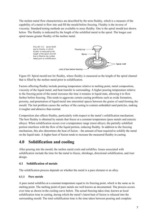 The molten metal flow characteristics are described by the term fluidity, which is a measure of the
capability of a metal to flow into and fill the mould before freezing. Fluidity is the inverse of
viscosity. Standard testing methods are available to asses fluidity. One is the spiral mould test shown
below. The fluidity is indicated by the length of the solidified metal in the spiral. The longer cast
spiral means greater fluidity of the molten metal.




Figure 03: Spiral mould test for fluidity, where fluidity is measured as the length of the spiral channel
that is filled by the molten metal prior to solidification.

Factors affecting fluidity include pouring temperature relative to melting point, metal composition,
viscosity of the liquid metal, and heat transfer to surrounding. A higher pouring temperature relative
to the freezing point of the metal increases the time it remains in liquid state, allowing it to flow
further before freezing. This tends to aggravate certain casting problems such as oxide formation,
porosity, and penetration of liquid metal into interstitial spaces between the grains of sand forming the
mould. The last problem causes the surface of the casting to contain embedded sand particles, making
it rougher and abrasive than normal.

Composition also affects fluidity, particularly with respect to the metal’s solidification mechanism.
The best fluidity is obtained by metals that freeze at a constant temperature (pure metals and eutectic
alloys). When solidification occurs over a temperature range (most alloys), the partially solidified
portion interferes with the flow of the liquid portion, reducing fluidity. In addition to the freezing
mechanism, this also determines the heat of fusion – the amount of heat required to solidify the metal
on the liquid state. A higher heat of fusion tends to increase the measured fluidity in casting.

4.0      Solidification and cooling
After pouring into the mould, the molten metal cools and solidifies. Issues associated with
solidification include the time for the metal to freeze, shrinkage, directional solidification, and riser
design.

4.1     Solidification of metals

The solidification process depends on whether the metal is a pure element or an alloy.

4.1.1    Pure metals

A pure metal solidifies at a constant temperature equal to its freezing point, which is the same as its
melting point. The melting point of pure metals are well known an documented. The process occurs
over time as shown in the cooling curve below. The actual freezing takes time, known as local
solidification time in casting, during which the metal’s latent heat of fusion is released into the
surrounding mould. The total solidification time is the time taken between pouring and complete


                                                                                                            7
 