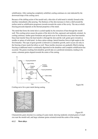 solidification. After casting has completely solidified, cooling continues at a rate indicated by the
downward slope of the cooling curve.

Because of the chilling action of the mould wall, a thin skin of solid metal is initially formed at the
interface immediately after pouring. The thickness of the skin increases to form a shell around the
molten metal as solidification progresses inwards towards the centre of the cavity. The rate at which
freezing proceeds depends on the thermal properties of the metal.

The metal that forms the initial skin is cooled rapidly by the extraction of heat through the mould
wall. This cooling action causes the grains of the skin to be fine, equiaxed, and randomly oriented. As
cooling continues, further grain formation and growth occur in the direction away from heat transfer.
Since heat transfer Since the heat transfer is through the skin and the wall, grains grow inwards as
needles or spines of solid metal. As these spines enlarge, lateral branches form at right angles to the
first branches. This type of grain growth is referred to as dendritic growth, and it occurs not only in
the freezing of pure meals but alloys as well. These treelike structures are gradually filled in during
freezing as additional metal is continually deposited on the dendrites until complete solidification has
occurred. The grains resulting form dendritic growth take on a preferred orientation, tending to be
coarse, columnar grains aligned towards the centre of the casting.




                                                                                            Figure 04:
Cooling curve for a pure metal during casting




                                                                                         Figure 05:
Characteristic grain structure in a casting of a pure metal, showing randomly oriented grains of small
size near the mould wall, and large columnar grains oriented toward the centre of the casting.

4.1.2    Most alloys



                                                                                                          8
 