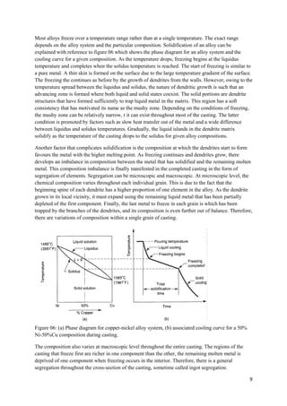 Most alloys freeze over a temperature range rather than at a single temperature. The exact range
depends on the alloy system and the particular composition. Solidification of an alloy can be
explained with reference to figure 06 which shows the phase diagram for an alloy system and the
cooling curve for a given composition. As the temperature drops, freezing begins at the liquidus
temperature and completes when the solidus temperature is reached. The start of freezing is similar to
a pure metal. A thin skin is formed on the surface due to the large temperature gradient of the surface.
The freezing the continues as before by the growth of dendrites from the walls. However, owing to the
temperature spread between the liquidus and solidus, the nature of dendritic growth is such that an
advancing zone is formed where both liquid and solid states coexist. The solid portions are dendrite
structures that have formed sufficiently to trap liquid metal in the matrix. This region has a soft
consistency that has motivated its name as the mushy zone. Depending on the conditions of freezing,
the mushy zone can be relatively narrow, r it can exist throughout most of the casting. The latter
condition is promoted by factors such as slow heat transfer out of the metal and a wide difference
between liquidus and solidus temperatures. Gradually, the liquid islands in the dendrite matrix
solidify as the temperature of the casting drops to the solidus for given alloy compositions.

Another factor that complicates solidification is the composition at which the dendrites start to form
favours the metal with the higher melting point. As freezing continues and dendrites grow, there
develops an imbalance in composition between the metal that has solidified and the remaining molten
metal. This composition imbalance is finally manifested in the completed casting in the form of
segregation of elements. Segregation can be microscopic and macroscopic. At microscopic level, the
chemical composition varies throughout each individual grain. This is due to the fact that the
beginning spine of each dendrite has a higher proportion of one element in the alloy. As the dendrite
grown in its local vicinity, it must expand using the remaining liquid metal that has been partially
depleted of the first component. Finally, the last metal to freeze in each grain is which has been
trapped by the branches of the dendrites, and its composition is even further out of balance. Therefore,
there are variations of composition within a single grain of casting.




Figure 06: (a) Phase diagram for copper-nickel alloy system, (b) associated cooling curve for a 50%
Ni-50%Cu composition during casting.

The composition also varies at macroscopic level throughout the entire casting. The regions of the
casting that freeze first are richer in one component than the other, the remaining molten metal is
deprived of one component when freezing occurs in the interior. Therefore, there is a general
segregation throughout the cross-section of the casting, sometime called ingot segregation.

                                                                                                      9
 