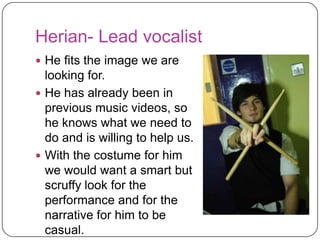 Herian- Lead vocalist
 He fits the image we are looking
  for.
 He has already been in
  previous music videos, so he
  knows what we need to do and
  is willing to help us.
 With the costume for him we
  would want a smart but scruffy
  look for the performance and for
  the narrative for him to be
  casual. Although in the focus
  group the guys said they think
  he should wear chinos, we
  disagree as it goes against the
  conventions of the indie genre.
 