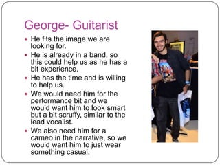 George- Guitarist
 He fits the image we are
    looking for.
   He is already in a band, so
    this could help us as he has a
    bit experience.
   He has the time and is willing
    to help us.
   We would need him for the
    performance bit and we
    would want him to look smart
    but a bit scruffy, similar to the
    lead vocalist.
   We also need him for a
    cameo in the narrative, so we
    would want him to just wear
    something casual.
 