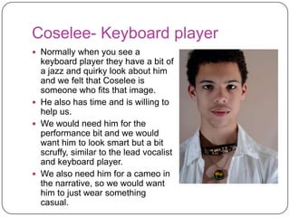 Coslee- Drummer
 Although we felt that he
  doesn’t blend together with
  the other band members we
  feel that because he is the
  drummer it would still look
  fine. This is because the
  drummer is usually the
  person in the band that isn’t
  seen that much and he is the
  only person that has time and
  is willing to help us.
 We would need him for the
  performance bit and we
  would want him to look smart
  but a bit scruffy, similar to the
  rest of the band.
 