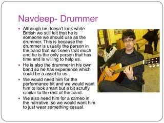 Iman- Actress
 We would need her to be the
  actress in the video and so she
  will be needed for the narrative
  and will be playing the girlfriend
  of the lead vocalist.
 We feel that she also fits with
  the ‘British vibe’ given of in the
  song and she also has time to
  be in the video.
 She has also helped us with pas
  projects so she is willing to be in
  the video.
 We have asked the girl to dress
  provocatively because it is
  indicated in the lyrics that this
  type of girl she is.
 