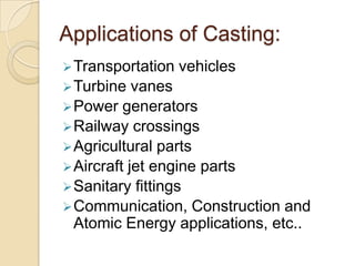 Applications of Casting:
 Transportation
 Turbine

vehicles

vanes
 Power generators
 Railway crossings
 Agricultural parts
 Aircraft jet engine parts
 Sanitary fittings
 Communication, Construction and
Atomic Energy applications, etc..

 
