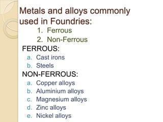 Metals and alloys commonly
used in Foundries:
1. Ferrous
2. Non-Ferrous
FERROUS:
a. Cast irons
b. Steels

NON-FERROUS:
a.
b.
c.
d.
e.

Copper alloys
Aluminium alloys
Magnesium alloys
Zinc alloys
Nickel alloys

 