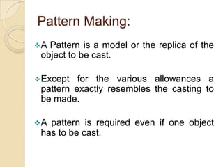 Pattern Making:
A

Pattern is a model or the replica of the
object to be cast.

 Except

for the various allowances a
pattern exactly resembles the casting to
be made.

A

pattern is required even if one object
has to be cast.

 