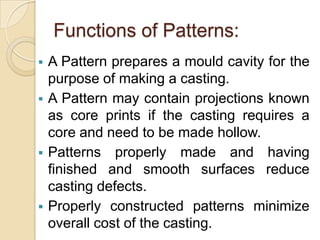 Functions of Patterns:







A Pattern prepares a mould cavity for the
purpose of making a casting.
A Pattern may contain projections known
as core prints if the casting requires a
core and need to be made hollow.
Patterns properly made and having
finished and smooth surfaces reduce
casting defects.
Properly constructed patterns minimize
overall cost of the casting.

 