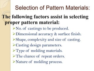 Selection of Pattern Materials:
The following factors assist in selecting
proper pattern material:
No. of castings to be produced.
Dimensional accuracy & surface finish.
Shape, complexity and size of casting.
Casting design parameters.
Type of molding materials.
The chance of repeat orders.
Nature of molding process.

 