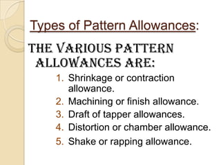 Types of Pattern Allowances:

The various pattern
allowances are:
1. Shrinkage or contraction
allowance.
2. Machining or finish allowance.
3. Draft of tapper allowances.
4. Distortion or chamber allowance.
5. Shake or rapping allowance.

 