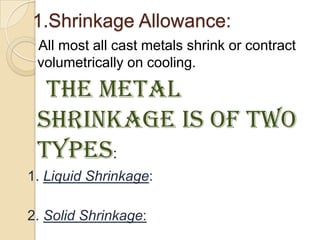 1.Shrinkage Allowance:
All most all cast metals shrink or contract
volumetrically on cooling.

The metal
shrinkage is of two
types:
1. Liquid Shrinkage:
2. Solid Shrinkage:

 