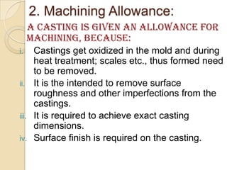 2. Machining Allowance:
A Casting is given an allowance for
machining, because:
Castings get oxidized in the mold and during
heat treatment; scales etc., thus formed need
to be removed.
ii. It is the intended to remove surface
roughness and other imperfections from the
castings.
iii. It is required to achieve exact casting
dimensions.
iv. Surface finish is required on the casting.
i.

 