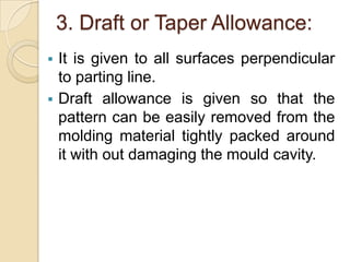 3. Draft or Taper Allowance:




It is given to all surfaces perpendicular
to parting line.
Draft allowance is given so that the
pattern can be easily removed from the
molding material tightly packed around
it with out damaging the mould cavity.

 