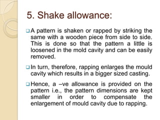 5. Shake allowance:
A

pattern is shaken or rapped by striking the
same with a wooden piece from side to side.
This is done so that the pattern a little is
loosened in the mold cavity and can be easily
removed.

 In

turn, therefore, rapping enlarges the mould
cavity which results in a bigger sized casting.
a –ve allowance is provided on the
pattern i.e., the pattern dimensions are kept
smaller in order to compensate the
enlargement of mould cavity due to rapping.

 Hence,

 