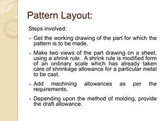 Pattern Layout:
Steps involved:


Get the working drawing of the part for which the
pattern is to be made.



Make two views of the part drawing on a sheet,
using a shrink rule. A shrink rule is modified form
of an ordinary scale which has already taken
care of shrinkage allowance for a particular metal
to be cast.



Add machining
requirements.



Depending upon the method of molding, provide
the draft allowance.

allowances

as

per

the

 