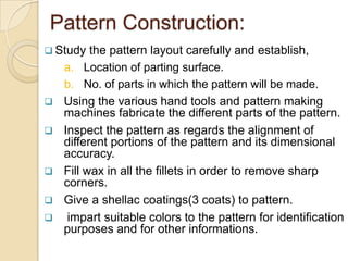 Pattern Construction:
 Study








the pattern layout carefully and establish,
a. Location of parting surface.
b. No. of parts in which the pattern will be made.
Using the various hand tools and pattern making
machines fabricate the different parts of the pattern.
Inspect the pattern as regards the alignment of
different portions of the pattern and its dimensional
accuracy.
Fill wax in all the fillets in order to remove sharp
corners.
Give a shellac coatings(3 coats) to pattern.
impart suitable colors to the pattern for identification
purposes and for other informations.

 