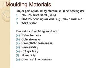 Moulding Materials
Major part of Moulding material in sand casting are
1. 70-85% silica sand (SiO2)
2. 10-12% bonding material e.g., clay cereal etc.
3. 3-6% water
Properties of molding sand are:
(a) Refractoriness
(b) Cohesiveness
(c) Strength/Adhesiveness
(d) Permeability
(e) Collapsibility
(f) Flowability
(g) Chemical Inactiveness

 