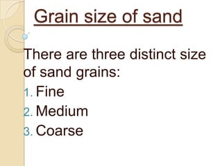 Grain size of sand
There are three distinct size
of sand grains:
1. Fine
2. Medium
3. Coarse

 