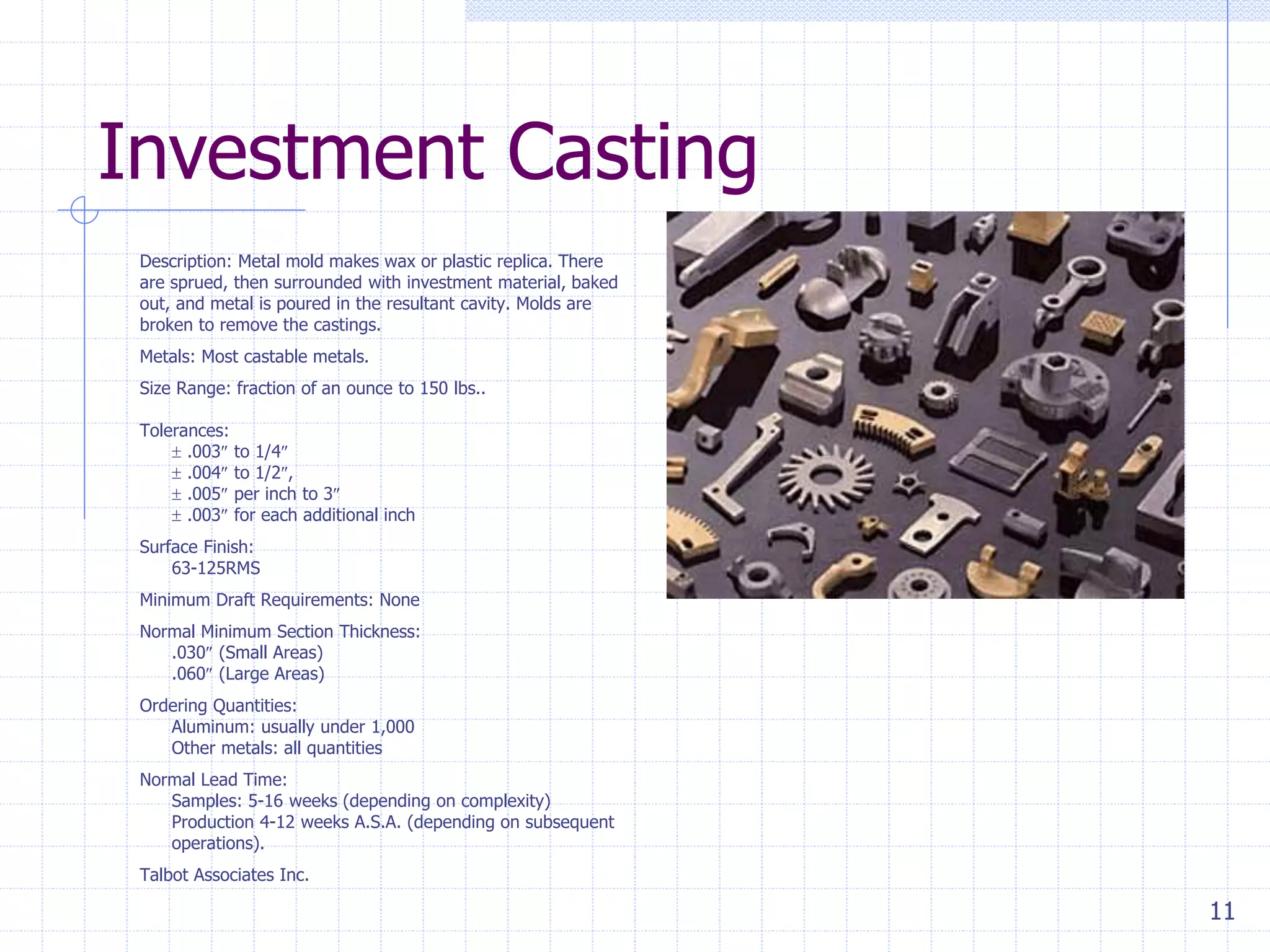 11
Investment Casting
Description: Metal mold makes wax or plastic replica. There
are sprued, then surrounded with investment material, baked
out, and metal is poured in the resultant cavity. Molds are
broken to remove the castings.
Metals: Most castable metals.
Size Range: fraction of an ounce to 150 lbs..
Tolerances:
 .003 to 1/4
 .004 to 1/2,
 .005 per inch to 3
 .003 for each additional inch
Surface Finish:
63-125RMS
Minimum Draft Requirements: None
Normal Minimum Section Thickness:
.030 (Small Areas)
.060 (Large Areas)
Ordering Quantities:
Aluminum: usually under 1,000
Other metals: all quantities
Normal Lead Time:
Samples: 5-16 weeks (depending on complexity)
Production 4-12 weeks A.S.A. (depending on subsequent
operations).
Talbot Associates Inc.
 