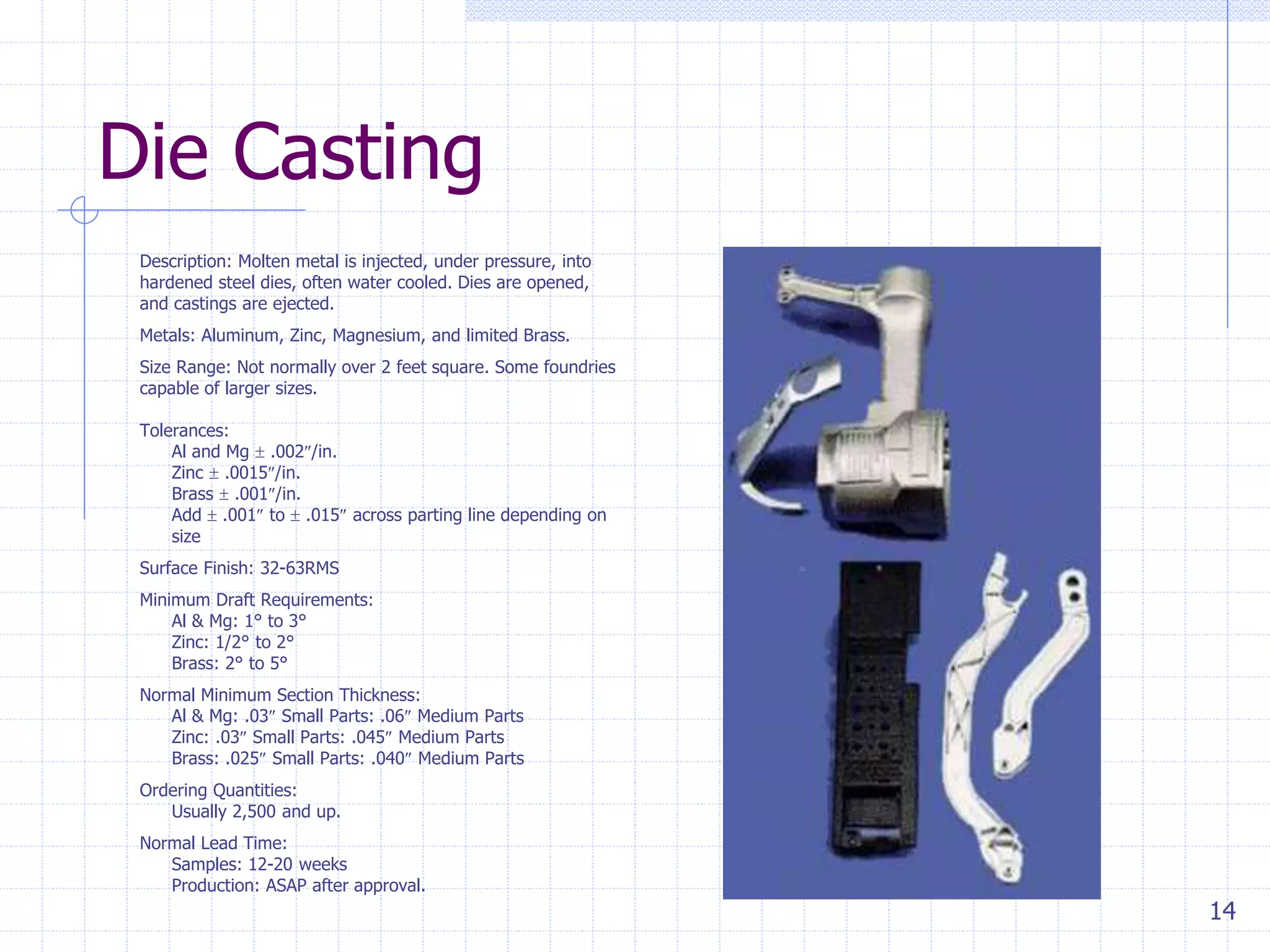 14
Die Casting
Description: Molten metal is injected, under pressure, into
hardened steel dies, often water cooled. Dies are opened,
and castings are ejected.
Metals: Aluminum, Zinc, Magnesium, and limited Brass.
Size Range: Not normally over 2 feet square. Some foundries
capable of larger sizes.
Tolerances:
Al and Mg  .002/in.
Zinc  .0015/in.
Brass  .001/in.
Add  .001 to  .015 across parting line depending on
size
Surface Finish: 32-63RMS
Minimum Draft Requirements:
Al & Mg: 1° to 3°
Zinc: 1/2° to 2°
Brass: 2° to 5°
Normal Minimum Section Thickness:
Al & Mg: .03 Small Parts: .06 Medium Parts
Zinc: .03 Small Parts: .045 Medium Parts
Brass: .025 Small Parts: .040 Medium Parts
Ordering Quantities:
Usually 2,500 and up.
Normal Lead Time:
Samples: 12-20 weeks
Production: ASAP after approval.
 