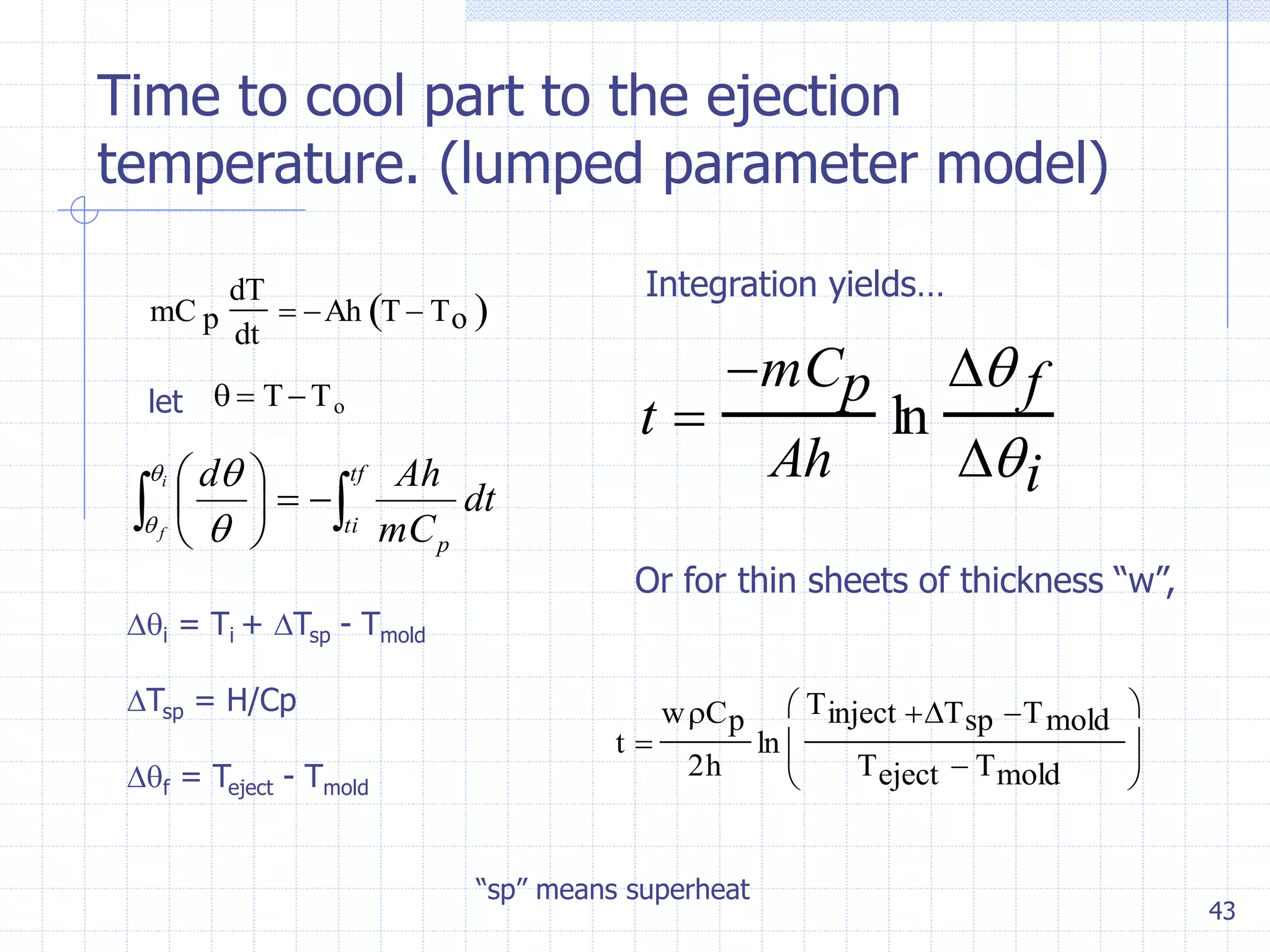 43
Time to cool part to the ejection
temperature. (lumped parameter model)
mC p
dT
dt
 Ah T  To 
let   TTo
 




 tf
ti
p
dt
mC
Ahdi
f

 

i = Ti + Tsp - Tmold
Tsp = H/Cp
f = Teject - Tmold
t 
mCp
Ah
ln
 f
i
Integration yields…
t 
wCp
2h
ln
Tinject Tsp Tmold
Teject  Tmold






Or for thin sheets of thickness “w”,
“sp” means superheat
 