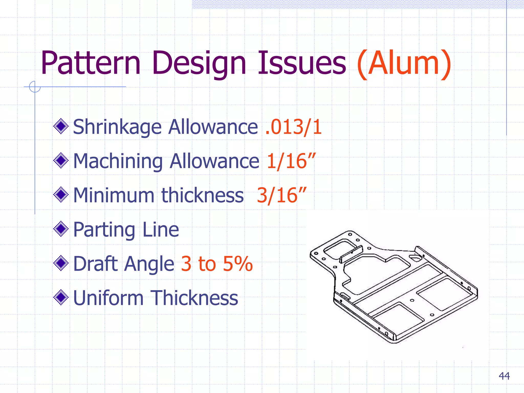 44
Pattern Design Issues (Alum)
Shrinkage Allowance .013/1
Machining Allowance 1/16”
Minimum thickness 3/16”
Parting Line
Draft Angle 3 to 5%
Uniform Thickness
 