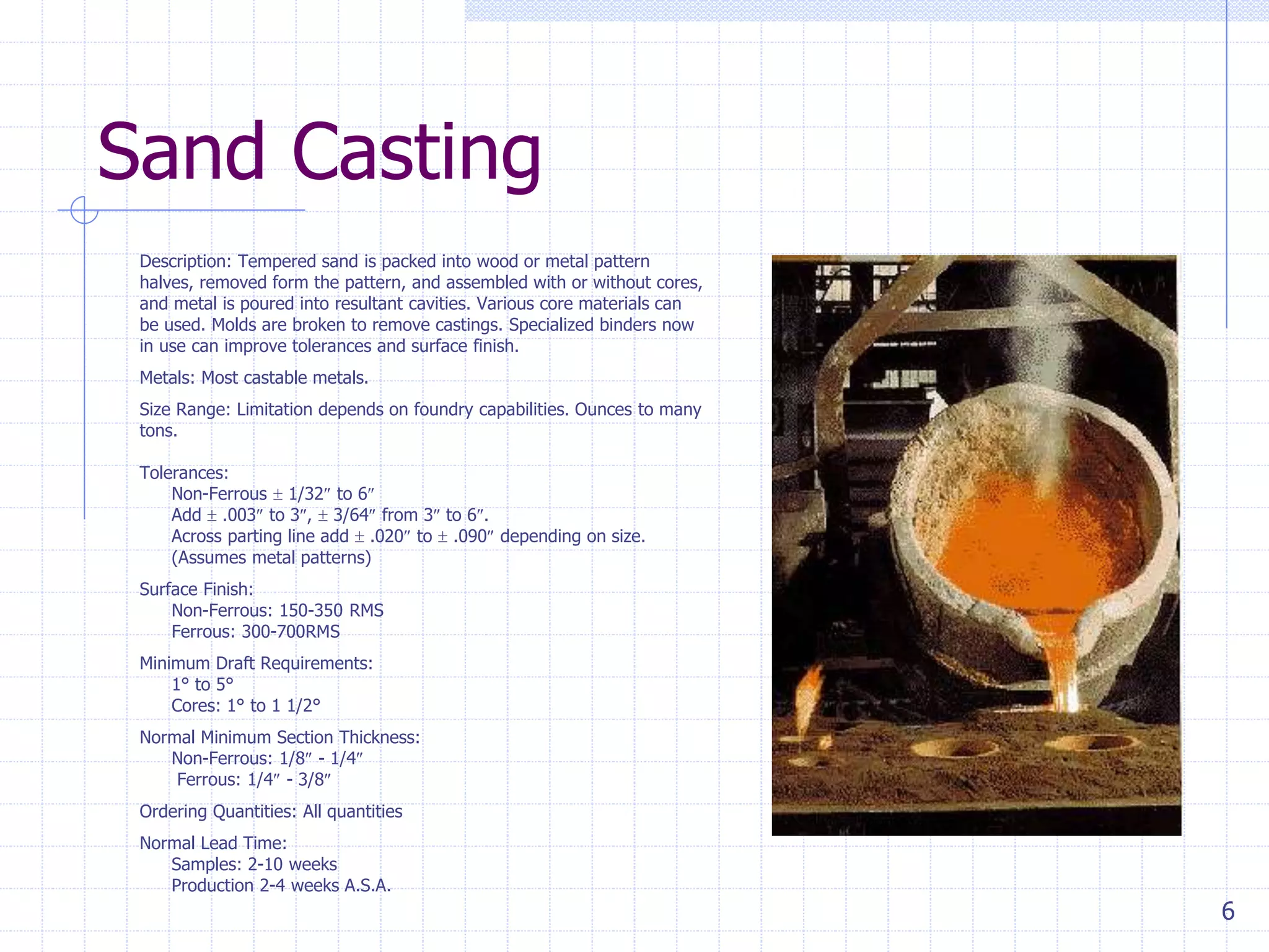 6
Sand Casting
Description: Tempered sand is packed into wood or metal pattern
halves, removed form the pattern, and assembled with or without cores,
and metal is poured into resultant cavities. Various core materials can
be used. Molds are broken to remove castings. Specialized binders now
in use can improve tolerances and surface finish.
Metals: Most castable metals.
Size Range: Limitation depends on foundry capabilities. Ounces to many
tons.
Tolerances:
Non-Ferrous  1/32 to 6
Add  .003 to 3,  3/64 from 3 to 6.
Across parting line add  .020 to  .090 depending on size.
(Assumes metal patterns)
Surface Finish:
Non-Ferrous: 150-350 RMS
Ferrous: 300-700RMS
Minimum Draft Requirements:
1° to 5°
Cores: 1° to 1 1/2°
Normal Minimum Section Thickness:
Non-Ferrous: 1/8 - 1/4
Ferrous: 1/4 - 3/8
Ordering Quantities: All quantities
Normal Lead Time:
Samples: 2-10 weeks
Production 2-4 weeks A.S.A.
 