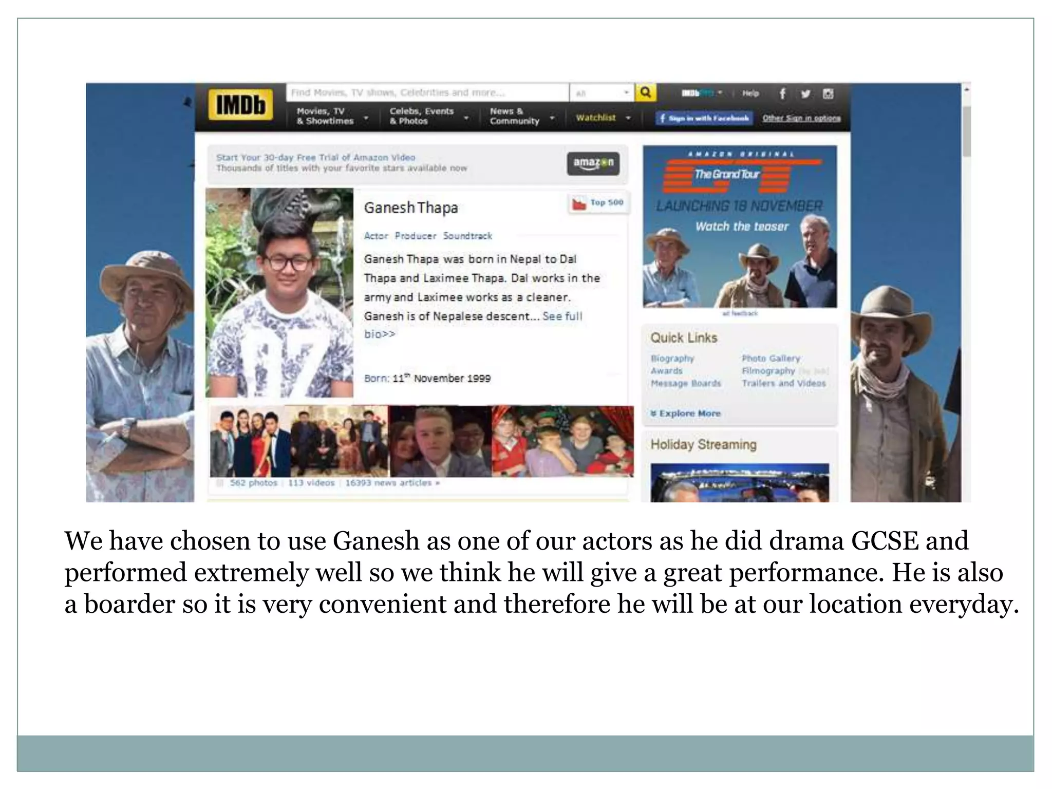 We have chosen to use Ganesh as one of our actors as he did drama GCSE and
performed extremely well so we think he will give a great performance. He is also
a boarder so it is very convenient and therefore he will be at our location everyday.