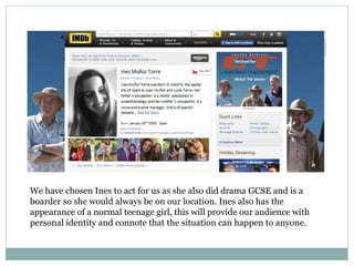 We have chosen Ines to act for us as she also did drama GCSE and is a
boarder so she would always be on our location. Ines also has the
appearance of a normal teenage girl, this will provide our audience with
personal identity and connote that the situation can happen to anyone.
 