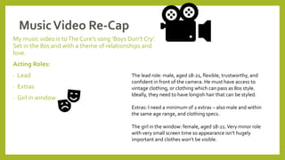 MusicVideo Re-Cap
My music video is toThe Cure’s song ‘Boys Don’t Cry’.
Set in the 80s and with a theme of relationships and
love.
Acting Roles:
- Lead
- Extras
- Girl in window
The lead role: male, aged 18-21, flexible, trustworthy, and
confident in front of the camera. He must have access to
vintage clothing, or clothing which can pass as 80s style.
Ideally, they need to have longish hair that can be styled.
Extras: I need a minimum of 2 extras – also male and within
the same age range, and clothing specs.
The girl in the window: female, aged 18-21.Very minor role
with very small screen time so appearance isn’t hugely
important and clothes won’t be visible.
 