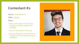 Contestant #2
Name: JordanWiseman
DOB: 03/03/98
Notes:
• Very comfortable in front of the
camera and enjoys being in the
spotlight
• Lives in the location of filming
• Not very flexible as works full time –
irregular shifts sometimes being on
weekends.
 