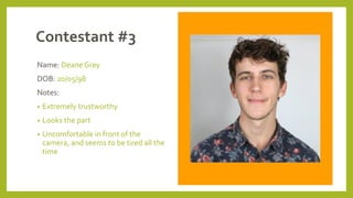 Contestant #3
Name: Deane Grey
DOB: 20/05/98
Notes:
• Extremely trustworthy
• Looks the part
• Uncomfortable in front of the
camera, and seems to be tired all the
time
 