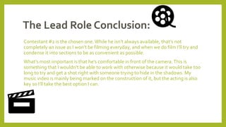 The Lead Role Conclusion:
Contestant #2 is the chosen one.While he isn’t always available, that’s not
completely an issue as I won’t be filming everyday, and when we do film I’ll try and
condense it into sections to be as convenient as possible.
What’s most important is that he’s comfortable in front of the camera.This is
something that I wouldn’t be able to work with otherwise because it would take too
long to try and get a shot right with someone trying to hide in the shadows. My
music video is mainly being marked on the construction of it, but the acting is also
key so I’ll take the best option I can.
 