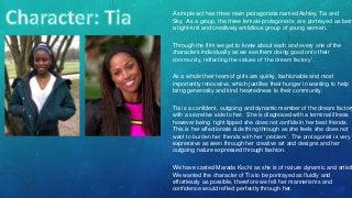 A simple act has three main protagonists named Ashley, Tia and
Sky. As a group, the three female protagonists are portrayed as bein
a tight-knit and creatively ambitious group of young women.
Through the film we get to know about each and every one of the
characters individually as we see them doing good onto their
community, reflecting the values of ‘the dream factory’.
As a whole their team of girls are quirky, fashionable and most
importantly innovative, which justifies their hunger in wanting to help
bring generosity and kind heartedness to their community.
Tia is a confident, outgoing and dynamic member of the dream factory
with a secretive side to her. She is diagnosed with a terminal illness
however being tight lipped she does not confide in her best friends.
This is her affectionate side thing through as she feels she does not
want to burden her friends with her ‘problem’. The protagonist is very
expressive as seen through her creative art and designs and her
outgoing nature expressed through fashion.
We have casted Marada Kochi as she is of nature dynamic and artisti
We wanted the character of Tia to be portrayed as fluidly and
effortlessly as possible, therefore we felt her mannerisms and
confidence would reflect perfectly through her.
 