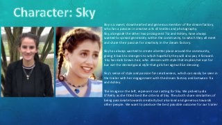 Sky is a sweet, downhearted and generous member of the dream factory,
who has a passion in creative arts of textiles and photography.
Sky, alongside the other two protagonist Tia and Ashley, have always
wanted to spread generosity within the community, to which they all meet
and share their passion for creativity in the dream factory.
Sky has always wanted to create a better place around the community,
giving it back to strangers to which hopefully they will also pay it forward.
Sky has dark brown hair, who dresses with style that implies her eye for
but not the stereotypical style that girls her age will be dressing.
Sky’s sense of style and passion for creativeness, which can easily be seen in
the trailer with her engagement with the dream factory and between Tia
and Ashley.
The image on the left, represent our casting for Sky. We picked Lydia
O’Reilly as she fitted best the criteria of Sky. They both share similarities of
being passionate towards creativity but also kind and generous towards
other people. We want to produce the best possible outcome for our trailer
 